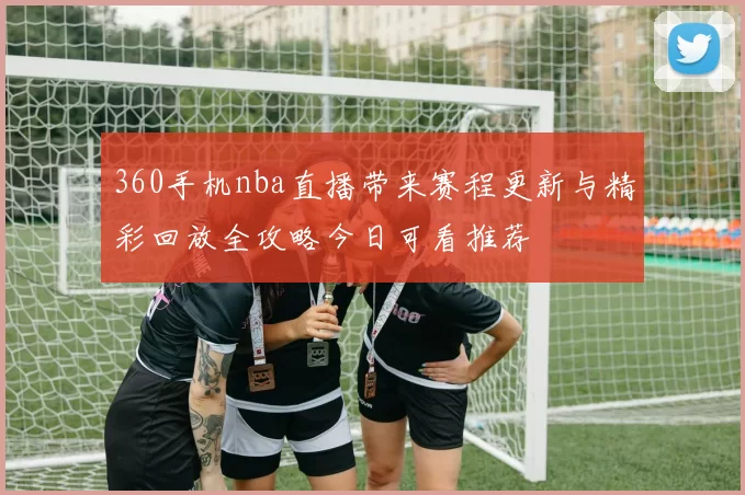 360手机nba直播带来赛程更新与精彩回放全攻略今日可看推荐