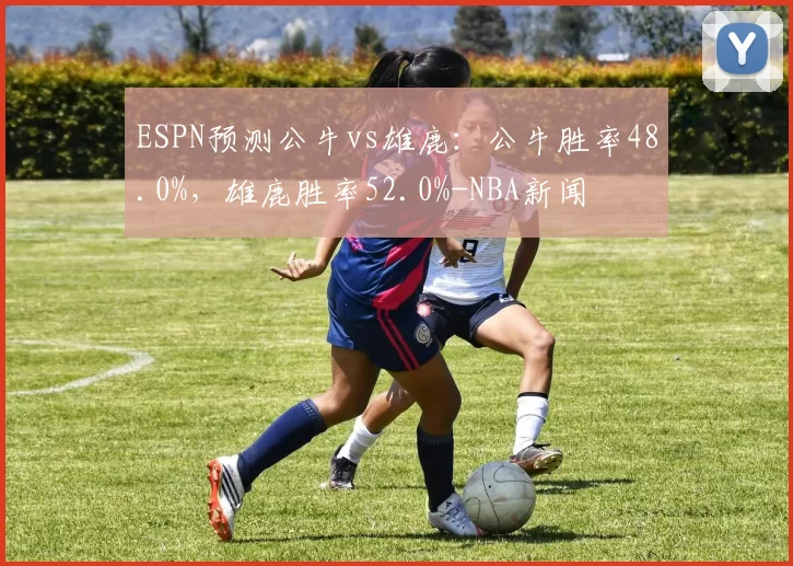 ESPN预测公牛vs雄鹿：公牛胜率48.0%，雄鹿胜率52.0%-NBA新闻