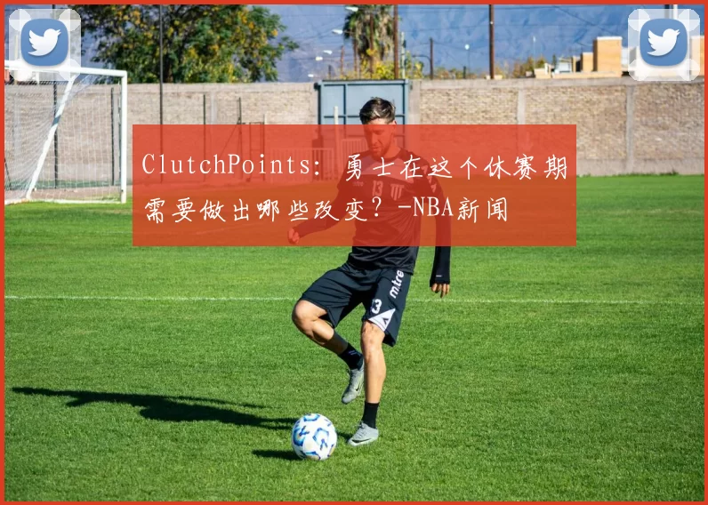 ClutchPoints：勇士在这个休赛期需要做出哪些改变？-NBA新闻