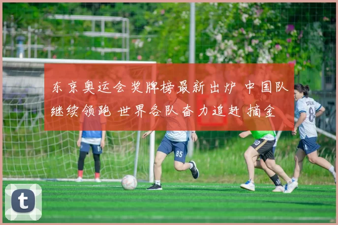 东京奥运会奖牌榜最新出炉 中国队继续领跑 世界各队奋力追赶 摘金角逐白热化