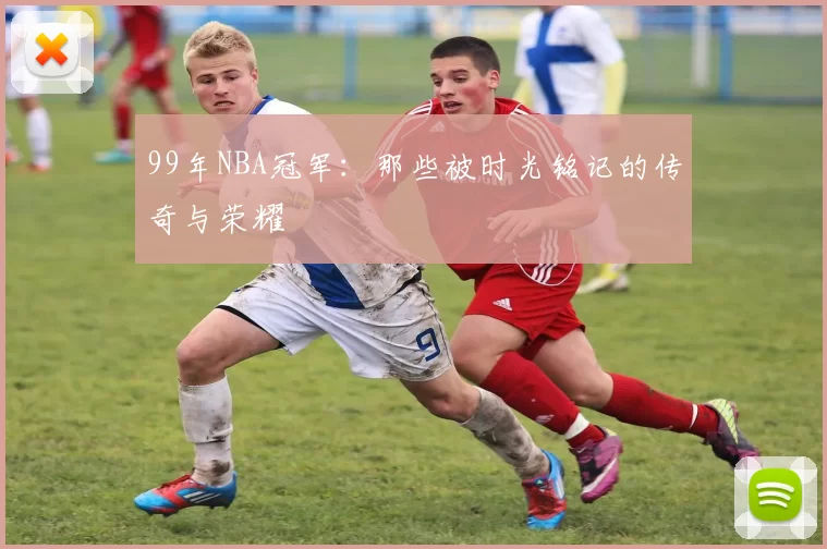 99年NBA冠军：那些被时光铭记的传奇与荣耀