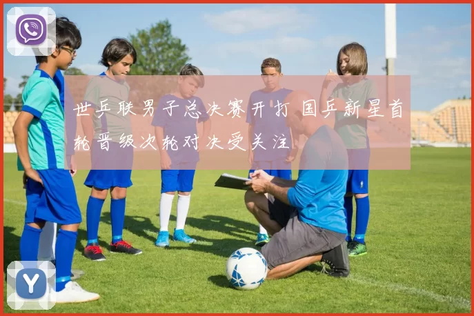 世乒联男子总决赛开打 国乒新星首轮晋级次轮对决受关注