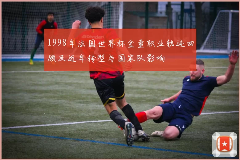 1998年法国世界杯金童职业轨迹回顾及近年转型与国家队影响