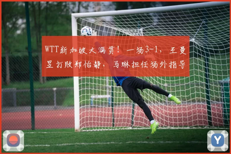 WTT新加坡大满贯！一场3-1，王曼昱打败郑怡静，马琳担任场外指导