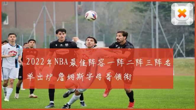 2022年NBA最佳阵容一阵二阵三阵名单出炉 詹姆斯字母哥领衔