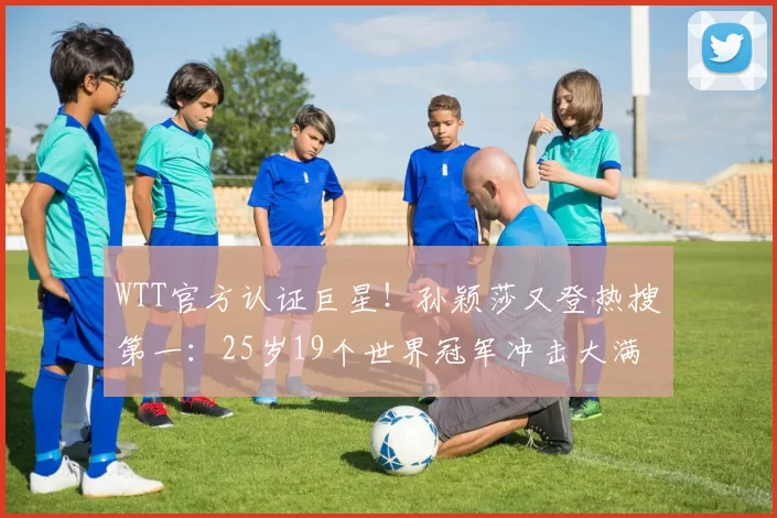 WTT官方认证巨星！孙颖莎又登热搜第一：25岁19个世界冠军冲击大满贯