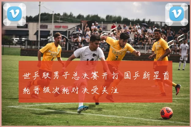 世乒联男子总决赛开打 国乒新星首轮晋级次轮对决受关注