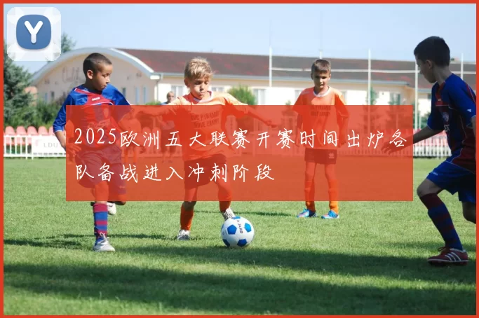 2025欧洲五大联赛开赛时间出炉各队备战进入冲刺阶段