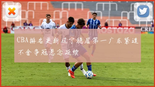 CBA排名更新辽宁稳居第一广东紧追不舍争冠悬念延续