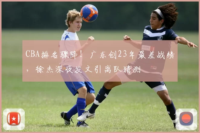 CBA排名骤降！广东创23年最差战绩，徐杰深夜发文引离队猜测