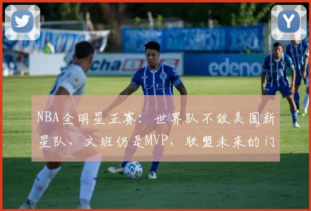 NBA全明星正赛：世界队不敌美国新星队，文班仍是MVP，联盟未来的门面