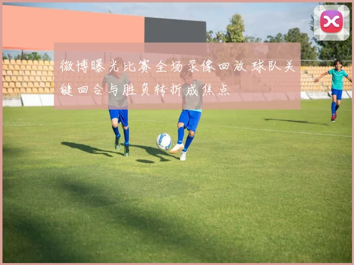 微博曝光比赛全场录像回放 球队关键回合与胜负转折成焦点