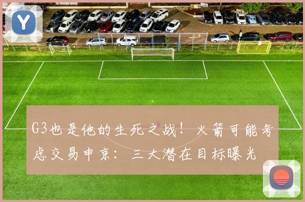 G3也是他的生死之战！火箭可能考虑交易申京：三大潜在目标曝光