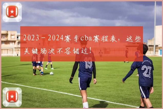2023 - 2024赛季cba赛程表，这些关键场次不容错过！