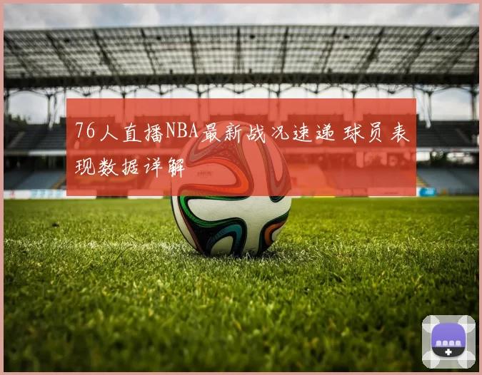 76人直播NBA最新战况速递 球员表现数据详解