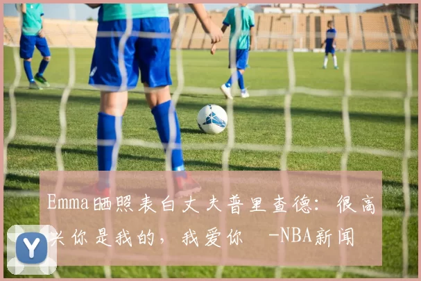 Emma晒照表白丈夫普里查德：很高兴你是我的，我爱你️-NBA新闻