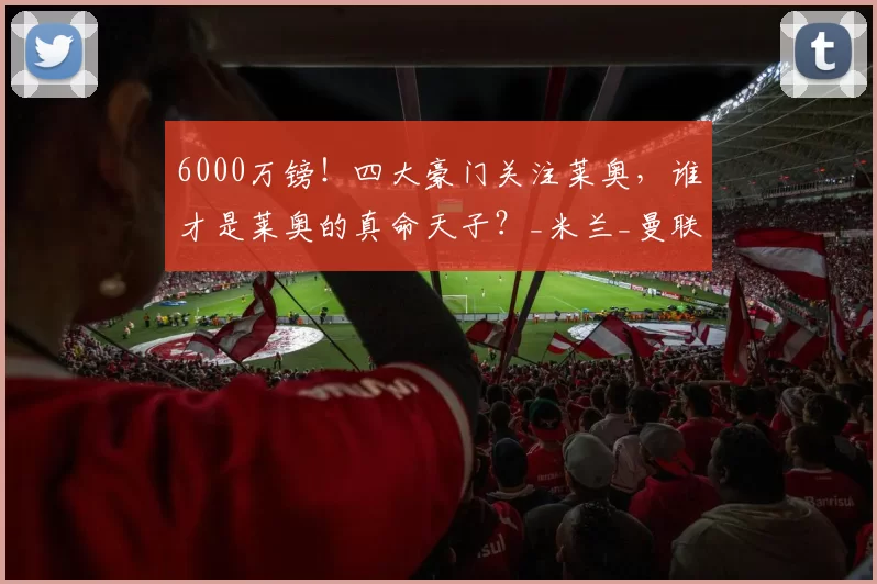 6000万镑！四大豪门关注莱奥，谁才是莱奥的真命天子？_米兰_曼联_球员