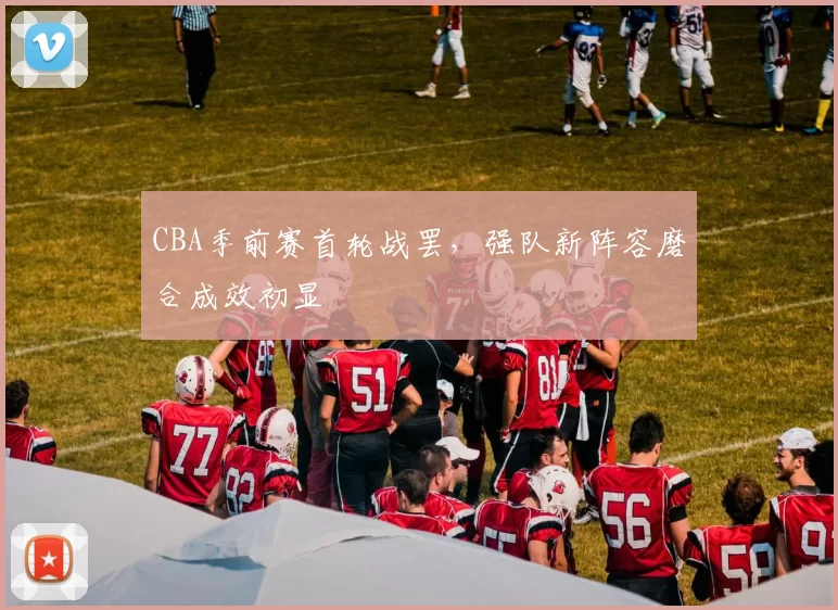 CBA季前赛首轮战罢，强队新阵容磨合成效初显