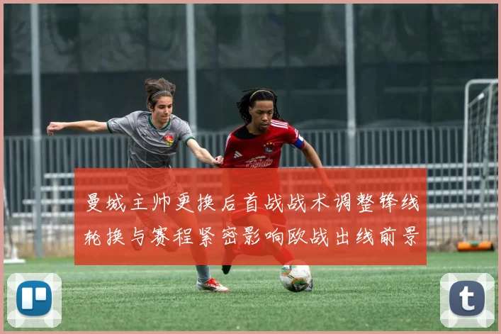 曼城主帅更换后首战战术调整锋线轮换与赛程紧密影响欧战出线前景