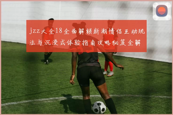 jzz大全18全面解锁新潮情侣互动玩法与沉浸式体验指南攻略秘笈全解