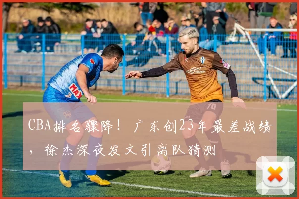 CBA排名骤降！广东创23年最差战绩，徐杰深夜发文引离队猜测