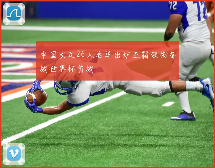 中国女足26人名单出炉王霜领衔备战世界杯首战
