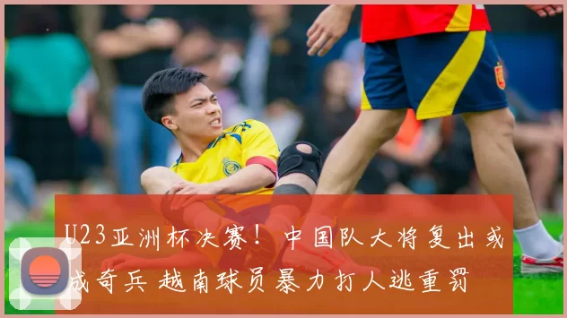 U23亚洲杯决赛！中国队大将复出或成奇兵 越南球员暴力打人逃重罚