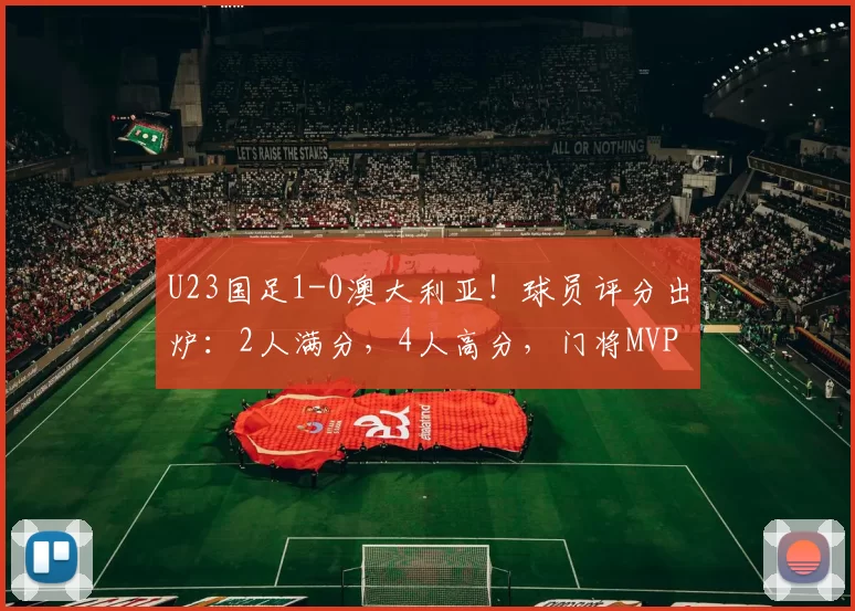 U23国足1-0澳大利亚！球员评分出炉：2人满分，4人高分，门将MVP