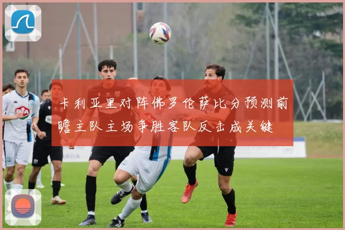 卡利亚里对阵佛罗伦萨比分预测前瞻主队主场争胜客队反击成关键