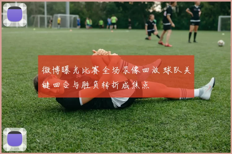 微博曝光比赛全场录像回放 球队关键回合与胜负转折成焦点