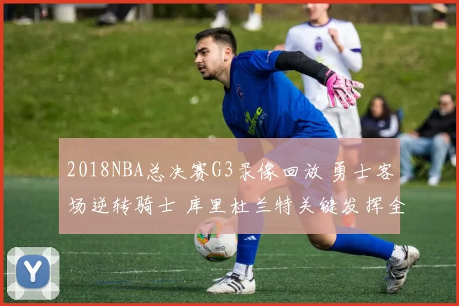 2018NBA总决赛G3录像回放 勇士客场逆转骑士 库里杜兰特关键发挥全场集锦