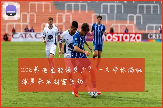 nba养老金能领多少？一文带你揭秘球员养老财富密码