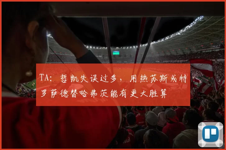 TA：哲凯失误过多，用热苏斯或特罗萨德替哈弗茨能有更大胜算