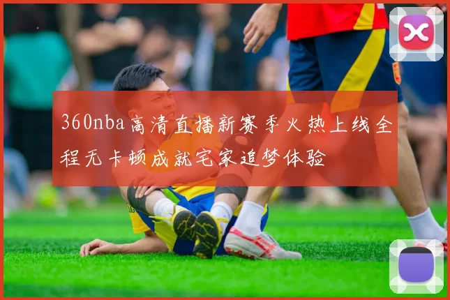 360nba高清直播新赛季火热上线全程无卡顿成就宅家追梦体验
