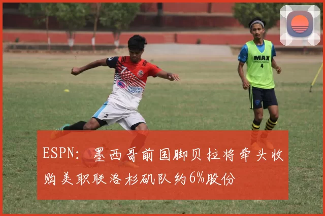 ESPN：墨西哥前国脚贝拉将牵头收购美职联洛杉矶队约6%股份