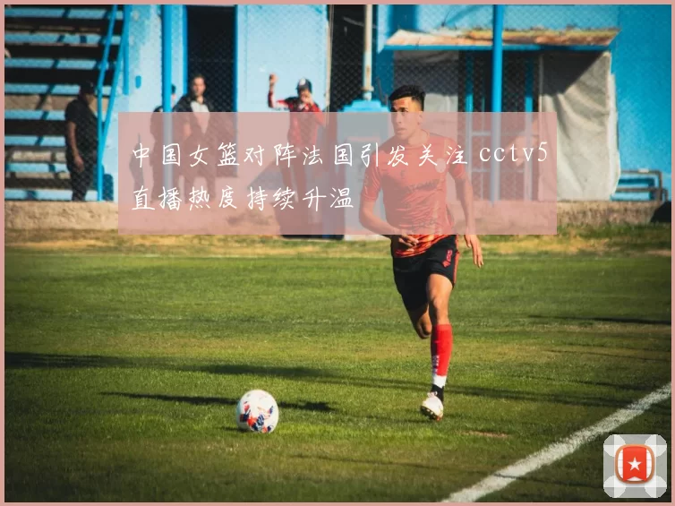 中国女篮对阵法国引发关注 cctv5直播热度持续升温