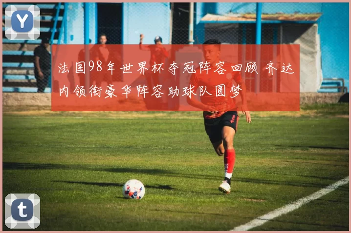 法国98年世界杯夺冠阵容回顾 齐达内领衔豪华阵容助球队圆梦