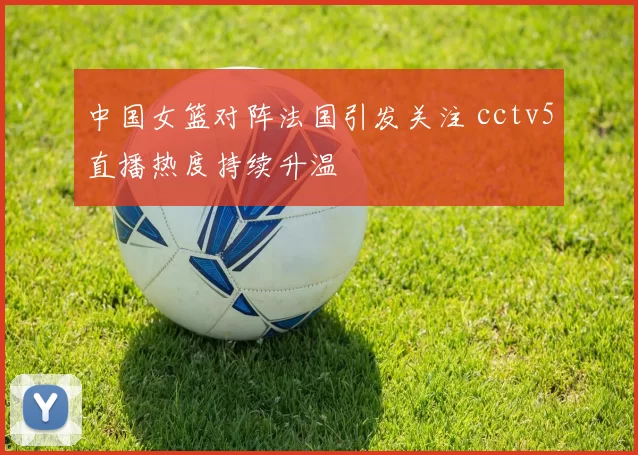 中国女篮对阵法国引发关注 cctv5直播热度持续升温