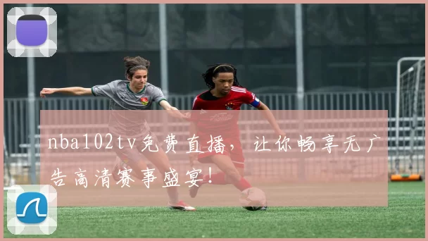 nba102tv免费直播，让你畅享无广告高清赛事盛宴！