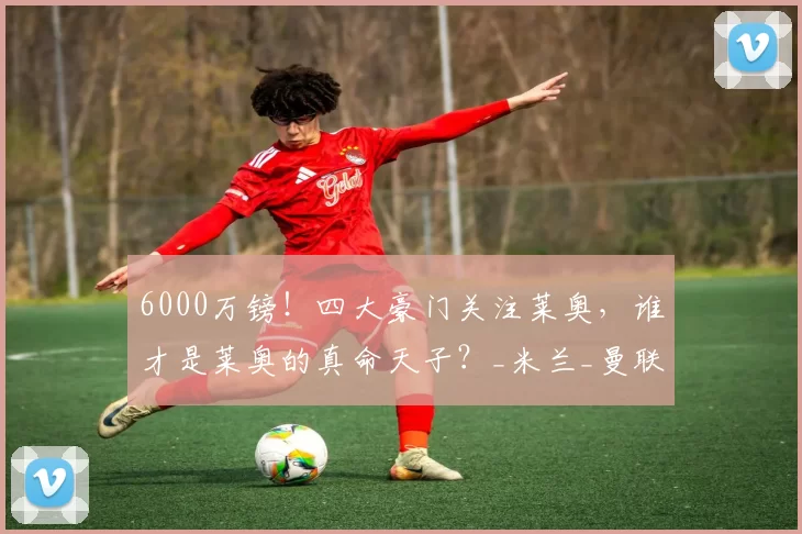 6000万镑！四大豪门关注莱奥，谁才是莱奥的真命天子？_米兰_曼联_球员
