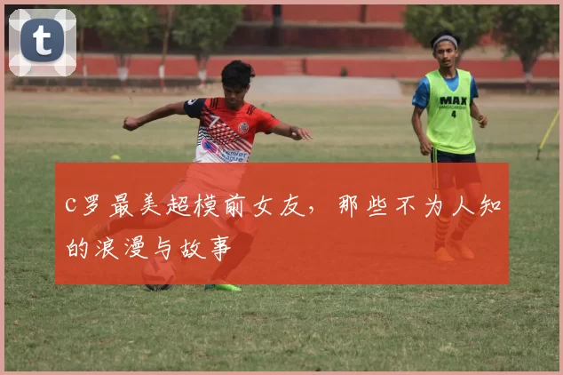 c罗最美超模前女友，那些不为人知的浪漫与故事