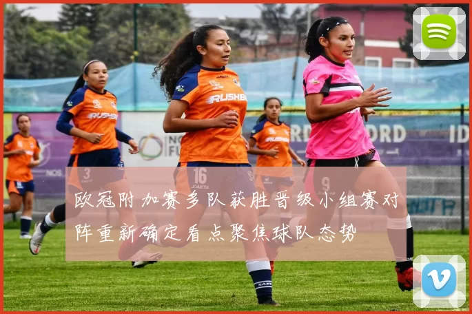 欧冠附加赛多队获胜晋级小组赛对阵重新确定看点聚焦球队态势