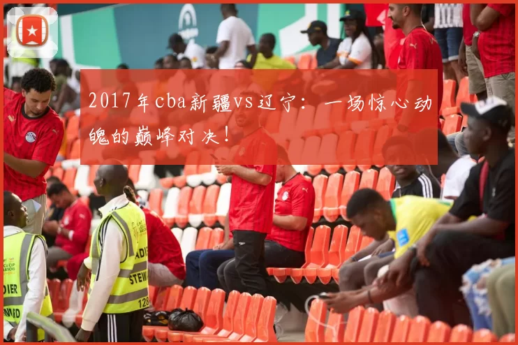 2017年cba新疆vs辽宁：一场惊心动魄的巅峰对决！