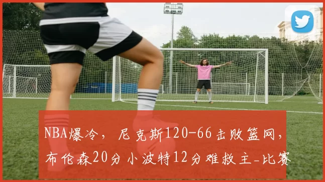 NBA爆冷，尼克斯120-66击败篮网，布伦森20分小波特12分难救主_比赛_全队_网队