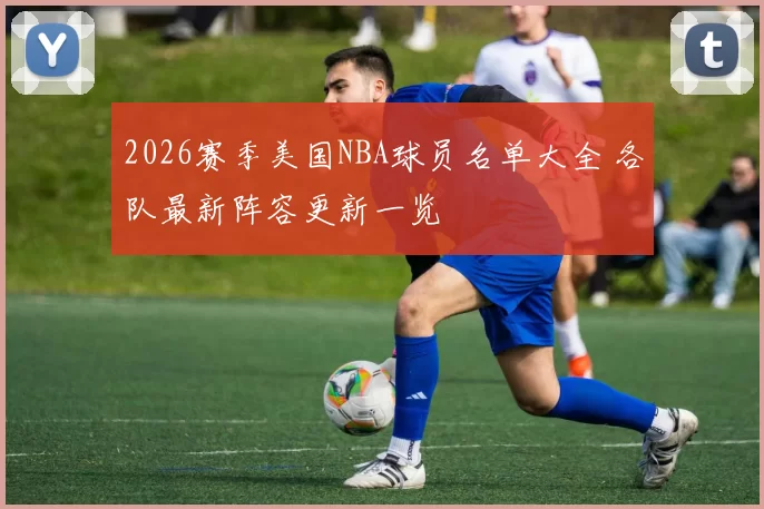 2026赛季美国NBA球员名单大全 各队最新阵容更新一览