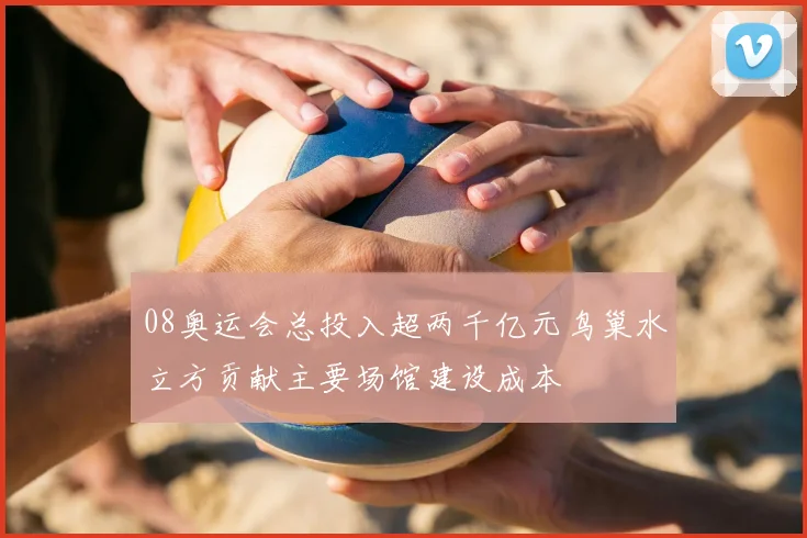 08奥运会总投入超两千亿元鸟巢水立方贡献主要场馆建设成本