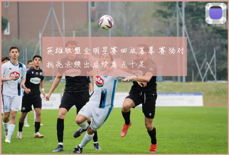 英雄联盟全明星赛回放落幕 赛场对抗亮点频出后续看点十足